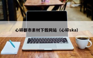舞钢心碎都市素材下载网站（心碎ska）